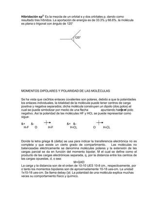 Hibridación sp2:
Es la mezcla de un orbital s y dos orbítales p, dando como
resultado tres híbridos. La aportación de energía es de 33.3% y 66.6%. la molécula
es plana o trigonal con ángulo de 120°
120°
MOMENTOS DIPOLARES Y POLARIDAD DE LAS MOLÉCULAS
Se ha vista que cie3rtos enlaces covalentes son polares, debido a que la polaridades
los enlaces individuales, la totalidad de la molécula puede tener centros de carga
positiva y negativa separados; dicha molécula construyen un dipolo (dos polos) el
cual se puede simbolizar por medio de una flecha apuntando hacia el polo
negativo. Así la polaridad de las moléculas HF y HCL se puede representar como
sigue:
&+ &- &+ &-
H-F O H-F H-CL O H-CL
Donde la letra griega & (delta) se usa para indicar la transferencia electrónica no es
completa y que existe un cierto grado de compartimiento. Las moléculas no
balanceadas eléctricamente se denomina moléculas polares y la extensión de las
cargas parcial se da en función del momento bipolar, M el cual se define como el
producto de las cargas electrónicas separada, q, por la distancia entre los centros de
las cargas opuestas, d, o sea:
M=QXD
La carga y la distancia son de el orden de 10-10 UES 10-8 cm., respectivamente, por
o tanto los momentos bipolares son de aproximadamente 10-18 ues-cm. La unidad
1x10-18 ues-cm. Se llama debay ()d. La polaridad de una molécula explica muchas
veces su comportamiento físico y químico.
 