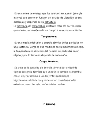 Es una forma de energía que los cuerpos almacenan (energía
interna) que ocurre en función del estado de vibración de sus
moléculas y depende de su estructura.
La diferencia de temperatura existente entre los cuerpos hace
que el calor se transfiera de un cuerpo a otro por rozamiento.
Temperatura:
Es una medida del calor o energía térmica de las partículas en
una sustancia. Como lo que medimos en su movimiento medio,
la temperatura no depende del número de partículas en un
objeto y por lo tanto no depende de su tamaño.
Cargas térmicas:
Se trata de la cantidad de energía térmica por unidad de
tiempo (potencia térmica) que un recinto cerrado intercambia
con el exterior debido a las diferentes condiciones
higrotermicas del interior y del exterior, considerando las
exteriores como las más desfavorables posible.
Insumos
 