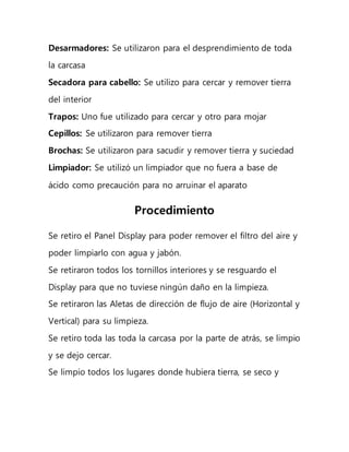 Desarmadores: Se utilizaron para el desprendimiento de toda
la carcasa
Secadora para cabello: Se utilizo para cercar y remover tierra
del interior
Trapos: Uno fue utilizado para cercar y otro para mojar
Cepillos: Se utilizaron para remover tierra
Brochas: Se utilizaron para sacudir y remover tierra y suciedad
Limpiador: Se utilizó un limpiador que no fuera a base de
ácido como precaución para no arruinar el aparato
Procedimiento
Se retiro el Panel Display para poder remover el filtro del aire y
poder limpiarlo con agua y jabón.
Se retiraron todos los tornillos interiores y se resguardo el
Display para que no tuviese ningún daño en la limpieza.
Se retiraron las Aletas de dirección de flujo de aire (Horizontal y
Vertical) para su limpieza.
Se retiro toda las toda la carcasa por la parte de atrás, se limpio
y se dejo cercar.
Se limpio todos los lugares donde hubiera tierra, se seco y
 