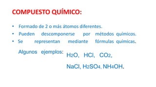 COMPUESTO QUÍMICO:
• Formado de 2 o más átomos diferentes.
• Pueden descomponerse por métodos químicos.
• Se representan mediante fórmulas químicas.
Algunos ejemplos:
H2O, HCl, CO2,
NaCl, H2SO4, NH4OH.
 