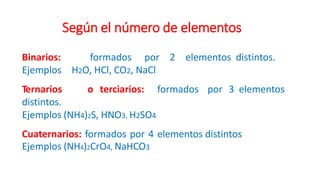 Según el número de elementos
Binarios: formados por 2 elementos distintos.
Ejemplos H2O, HCl, CO2, NaCl
Ternarios o terciarios: formados por 3 elementos
distintos.
Ejemplos (NH4)2S, HNO3, H2SO4
Cuaternarios: formados por 4 elementos distintos
Ejemplos (NH4)2CrO4, NaHCO3
 