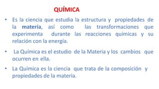 QUÍMICA
• Es la ciencia que estudia la estructura y propiedades de
la materia, así como las transformaciones que
experimenta durante las reacciones químicas y su
relación con la energía.
• La Química es el estudio de la Materia y los cambios que
ocurren en ella.
• La Química es la ciencia que trata de la composición y
propiedades de la materia.
 