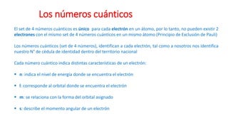 El set de 4 números cuánticos es único para cada electrón en un átomo, por lo tanto, no pueden existir 2
electrones con el mismo set de 4 números cuánticos en un mismo átomo (Principio de Exclusión de Pauli)
Los números cuánticos (set de 4 números), identifican a cada electrón, tal como a nosotros nos identifica
nuestro N° de cédula de identidad dentro del territorio nacional
Cada número cuántico indica distintas características de un electrón:
▪ n: indica el nivel de energía donde se encuentra el electrón
▪ l: corresponde al orbital donde se encuentra el electrón
▪ m: se relaciona con la forma del orbital asignado
▪ s: describe el momento angular de un electrón
Los números cuánticos
 