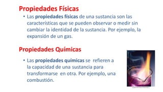 Propiedades Físicas
• Las propiedades físicas de una sustancia son las
características que se pueden observar o medir sin
cambiar la identidad de la sustancia. Por ejemplo, la
expansión de un gas.
Propiedades Químicas
• Las propiedades químicas se refieren a
la capacidad de una sustancia para
transformarse en otra. Por ejemplo, una
combustión.
 