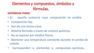 SUSTANCIAS PURAS:
• Es aquella sustancia cuya composición no cambia.
• Composición fija.
• Son de una misma clase.
• Materia formada a través de uniones químicas.
• No se separan por medios físicos.
• Mantiene una temperatura constante durante el cambio de
estado.
• Corresponden a elementos y compuestos químicos.
Elementos y compuestos, símbolos y
fórmulas.
 