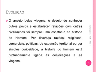 EVOLUÇÃO
 O anseio pelas viagens, o desejo de conhecer
outros povos e estabelecer relações com outras
civilizações foi sempre uma constante na história
do Homem. Por diversas razões, religiosas,
comerciais, políticas, de expansão territorial ou por
simples curiosidade, a história do homem está
profundamente ligada às deslocações e às
viagens.
11
Aurea
Lopes
-
TAR
-
2015
 