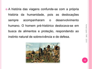  A história das viagens confunde-se com a própria
história da humanidade, pois as deslocações
sempre acompanharam o desenvolvimento
humano. O homem pré-histórico deslocava-se em
busca de alimentos e proteção, respondendo ao
instinto natural de sobrevivência e de defesa.
12
Aurea
Lopes
-
TAR
-
2015
 