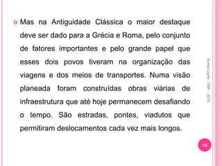  Mas na Antiguidade Clássica o maior destaque
deve ser dado para a Grécia e Roma, pelo conjunto
de fatores importantes e pelo grande papel que
esses dois povos tiveram na organização das
viagens e dos meios de transportes. Numa visão
planeada foram construídas obras viárias de
infraestrutura que até hoje permanecem desafiando
o tempo. São estradas, pontes, viadutos que
permitiram deslocamentos cada vez mais longos.
13
Aurea
Lopes
-
TAR
-
2015
 
