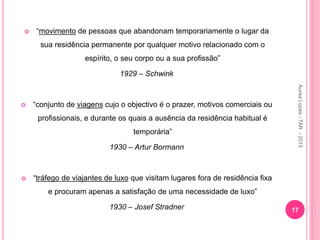 “movimento de pessoas que abandonam temporariamente o lugar da
sua residência permanente por qualquer motivo relacionado com o
espírito, o seu corpo ou a sua profissão”
1929 – Schwink
 “conjunto de viagens cujo o objectivo é o prazer, motivos comerciais ou
profissionais, e durante os quais a ausência da residência habitual é
temporária”
1930 – Artur Bormann
 “tráfego de viajantes de luxo que visitam lugares fora de residência fixa
e procuram apenas a satisfação de uma necessidade de luxo”
1930 – Josef Stradner 17
Aurea
Lopes
-
TAR
-
2015
 