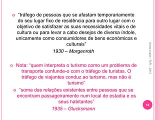  “tráfego de pessoas que se afastam temporariamente
do seu lugar fixo de residência para outro lugar com o
objetivo de satisfazer as suas necessidades vitais e de
cultura ou para levar a cabo desejos de diversa índole,
unicamente como consumidores de bens económicos e
culturais”
1930 – Morgenroth
 Nota: “quem interpreta o turismo como um problema de
transporte confunde-o com o tráfego de turistas. O
tráfego de viajantes conduz ao turismo, mas não é
turismo”
 “soma das relações existentes entre pessoas que se
encontram passageiramente num local de estadia e os
seus habitantes”
1935 – Glucksmann
18
Aurea
Lopes
-
TAR
-
2015
 