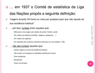  … em 1937 o Comité de estatística da Liga
das Nações propôs a seguinte definição:
 “viagem durante 24 horas ou mais por qualquer país que não aquele da
sua residência habitual”
 … por isso, turistas eram aqueles que:
– Efetuavam uma viagem por razões de prazer, família, saúde
– Por razões de trabalho (cientifico, religioso, desportivo, …)
– Por razões de negócios
– Os visitantes dos cruzeiros marítimos (inclusive os com estadia < 24h)
 … não são turistas aqueles que:
– Fazem viagens no país de residência habitual
– Vão ocupar um emprego ou atividade profissional no país
– Fixar residência
– Estudantes
– Vivem na fronteira
19
Aurea
Lopes
-
TAR
-
2015
 