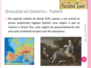 EVOLUÇÃO DO CONCEITO - TURISTA
 Na segunda metade do século XVIII, passou a ser normal os
jovens aristocratas ingleses fazerem uma viagem a que se
chamou a Grand Tour, uma viagem de aproximadamente três
anos pelo continente europeu com fins educativos.
21
Aurea
Lopes
-
TAR
-
2015
 
