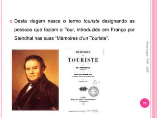  Desta viagem nasce o termo touriste designando as
pessoas que faziam a Tour, introduzido em França por
Stendhal nas suas “Mèmoires d’un Touriste”.
22
Aurea
Lopes
-
TAR
-
2015
 