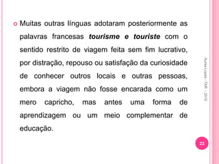  Muitas outras línguas adotaram posteriormente as
palavras francesas tourisme e touriste com o
sentido restrito de viagem feita sem fim lucrativo,
por distração, repouso ou satisfação da curiosidade
de conhecer outros locais e outras pessoas,
embora a viagem não fosse encarada como um
mero capricho, mas antes uma forma de
aprendizagem ou um meio complementar de
educação.
23
Aurea
Lopes
-
TAR
-
2015
 