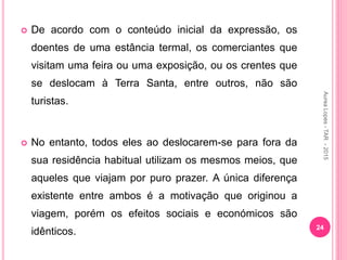  De acordo com o conteúdo inicial da expressão, os
doentes de uma estância termal, os comerciantes que
visitam uma feira ou uma exposição, ou os crentes que
se deslocam à Terra Santa, entre outros, não são
turistas.
 No entanto, todos eles ao deslocarem-se para fora da
sua residência habitual utilizam os mesmos meios, que
aqueles que viajam por puro prazer. A única diferença
existente entre ambos é a motivação que originou a
viagem, porém os efeitos sociais e económicos são
idênticos. 24
Aurea
Lopes
-
TAR
-
2015
 