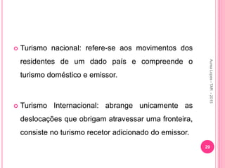  Turismo nacional: refere-se aos movimentos dos
residentes de um dado país e compreende o
turismo doméstico e emissor.
 Turismo Internacional: abrange unicamente as
deslocações que obrigam atravessar uma fronteira,
consiste no turismo recetor adicionado do emissor.
29
Aurea
Lopes
-
TAR
-
2015
 