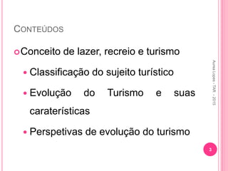 CONTEÚDOS
Conceito de lazer, recreio e turismo
 Classificação do sujeito turístico
 Evolução do Turismo e suas
caraterísticas
 Perspetivas de evolução do turismo
3
Aurea
Lopes
-
TAR
-
2015
 