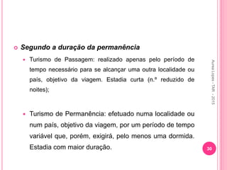  Segundo a duração da permanência
 Turismo de Passagem: realizado apenas pelo período de
tempo necessário para se alcançar uma outra localidade ou
país, objetivo da viagem. Estadia curta (n.º reduzido de
noites);
 Turismo de Permanência: efetuado numa localidade ou
num país, objetivo da viagem, por um período de tempo
variável que, porém, exigirá, pelo menos uma dormida.
Estadia com maior duração. 30
Aurea
Lopes
-
TAR
-
2015
 