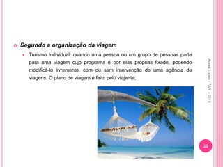 Segundo a organização da viagem
 Turismo Individual: quando uma pessoa ou um grupo de pessoas parte
para uma viagem cujo programa é por elas próprias fixado, podendo
modificá-lo livremente, com ou sem intervenção de uma agência de
viagens. O plano de viagem é feito pelo viajante;
33
Aurea
Lopes
-
TAR
-
2015
 