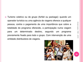  Turismo coletivo ou de grupo (forfait ou package): quando um
operador turístico ou uma agência de viagens oferece a qualquer
pessoa, contra o pagamento de uma importância que cobre a
totalidade do programa oferecido, a participação numa viagem
para um determinado destino, segundo um programa
previamente fixado para todo o grupo. Com intervenção de uma
entidade distribuidora de viagens.
34
Aurea
Lopes
-
TAR
-
2015
 