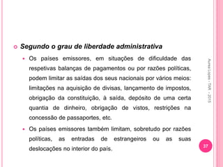  Segundo o grau de liberdade administrativa
 Os países emissores, em situações de dificuldade das
respetivas balanças de pagamentos ou por razões políticas,
podem limitar as saídas dos seus nacionais por vários meios:
limitações na aquisição de divisas, lançamento de impostos,
obrigação da constituição, à saída, depósito de uma certa
quantia de dinheiro, obrigação de vistos, restrições na
concessão de passaportes, etc.
 Os países emissores também limitam, sobretudo por razões
políticas, as entradas de estrangeiros ou as suas
deslocações no interior do país.
37
Aurea
Lopes
-
TAR
-
2015
 