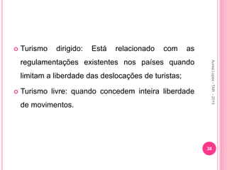  Turismo dirigido: Está relacionado com as
regulamentações existentes nos países quando
limitam a liberdade das deslocações de turistas;
 Turismo livre: quando concedem inteira liberdade
de movimentos.
38
Aurea
Lopes
-
TAR
-
2015
 