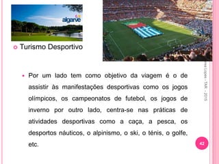  Turismo Desportivo
 Por um lado tem como objetivo da viagem é o de
assistir às manifestações desportivas como os jogos
olímpicos, os campeonatos de futebol, os jogos de
inverno por outro lado, centra-se nas práticas de
atividades desportivas como a caça, a pesca, os
desportos náuticos, o alpinismo, o ski, o ténis, o golfe,
etc. 42
Aurea
Lopes
-
TAR
-
2015
 