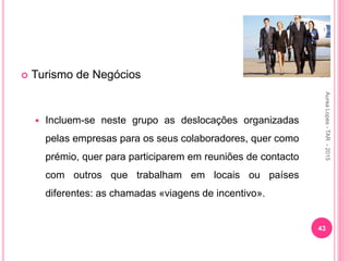  Turismo de Negócios
 Incluem-se neste grupo as deslocações organizadas
pelas empresas para os seus colaboradores, quer como
prémio, quer para participarem em reuniões de contacto
com outros que trabalham em locais ou países
diferentes: as chamadas «viagens de incentivo».
43
Aurea
Lopes
-
TAR
-
2015
 