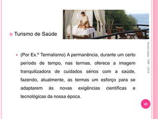  Turismo de Saúde
 (Por Ex.º Termalismo) A permanência, durante um certo
período de tempo, nas termas, oferece a imagem
tranquilizadora de cuidados sérios com a saúde,
fazendo, atualmente, as termas um esforço para se
adaptarem às novas exigências científicas e
tecnológicas da nossa época.
45
Aurea
Lopes
-
TAR
-
2015
 
