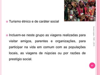  Turismo étnico e de caráter social
 Incluem-se neste grupo as viagens realizadas para
visitar amigos, parentes e organizações, para
participar na vida em comum com as populações
locais, as viagens de núpcias ou por razões de
prestígio social.
47
Aurea
Lopes
-
TAR
-
2015
 