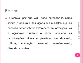 RECREIO
 O recreio, por sua vez, pode entender-se como
sendo o conjunto das ações e atividades que as
pessoas desenvolvem livremente, de forma positiva
e agradável durante o lazer, incluindo as
participações ativas e passivas em desporto,
cultura, educação informal, entretenimento,
diversão e visitas.
Aurea
Lopes
-
TAR
-
2015
6
 