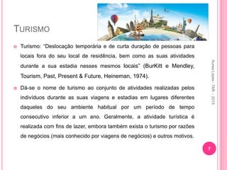TURISMO
 Turismo: “Deslocação temporária e de curta duração de pessoas para
locais fora do seu local de residência, bem como as suas atividades
durante a sua estadia nesses mesmos locais” (BurKitt e Mendley,
Tourism, Past, Present & Future, Heineman, 1974).
 Dá-se o nome de turismo ao conjunto de atividades realizadas pelos
indivíduos durante as suas viagens e estadias em lugares diferentes
daqueles do seu ambiente habitual por um período de tempo
consecutivo inferior a um ano. Geralmente, a atividade turística é
realizada com fins de lazer, embora também exista o turismo por razões
de negócios (mais conhecido por viagens de negócios) e outros motivos.
7
Aurea
Lopes
-
TAR
-
2015
 