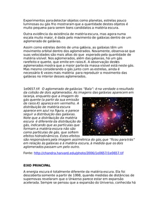 Experimentos paradetectar objetos como planetas, estrelas pouco
luminosas ou gás frio mostraram que a quantidade destes objetos é
muito pequena para serem bons candidatos a matéria escura.
Outra evidência da existência de matéria escura, mas agora numa
escala muito maior, é dada pelo movimento de galáxias dentro de um
aglomerado de galáxias.
Assim como estrelas dentro de uma galáxia, as galáxias têm um
movimento orbital dentro dos aglomerados. Novamente, observa-se que
suas velocidades são mais altas do que esperado pela quantidade de
matéria visível. Nos aglomerados, além das galaxias, há um gás
rarefeito e quente, que emite em raios-X. A observação destes
aglomerados mostra que a maior parte da massa visível está neste gás.
Mas mesmo considerando o gás junto com as estrelas, ainda é
necessário 6 vezes mais matéria para reproduzir o movimento das
galáxias no interior desses aglomerados.
1e0657.tif: O aglomerado de galáxias “Bala”: é na verdade o resultado
da colisão de dois aglomerados. As imagens das galáxias aparecem em
laranja, enquanto que a imagem do
gás quente (a partir da sua emissão
de raios-X) aparece em vermelho. A
distribuição de matéria escura
aparece em azul na figura, e parece
seguir a distribuição das galáxias.
Note que a distribuição da matéria
escura é diferente da distribuição do
gás, indicando que as partículas que
formam a matéria escura não são
como partículas de gás, que sofrem
efeitos hidrodinâmicos. Estes efeitos
são responsáveis pela imagem assimétrica do gás,que “ficou para trás”
em relação às galáxias e à matéria escura, à medida que os dois
aglomerados passam um pelo outro.
Fonte: http://chandra.harvard.edu/photo/2006/1e0657/1e0657.tif
EIXO PRINCIPAL
A energia escura é totalmente diferente da matéria escura. Ela foi
descoberta somente a partir de 1998, quando medidas de distâncias de
supernovas revelaram que o Universo parece estar em expansão
acelerada. Sempre se pensou que a expansão do Universo, conhecida há
 