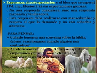 Esperanza: elpis(expectación o el bien que se espera)
I Pd. 1:4 , Efesios 2:12 sin expectaciones gozosas.
o No una respuesta cualquiera, sino una respuesta
razonada y vindicadora.
o Esta respuesta debe realizarse con mansedumbre y
respeto al que lo demande y no con soberbia y
altanería.
PARA PENSAR:
 Cuándo tenemos una conversa sobre la biblia,
¿cómo reaccionamos cuando alguien nos
contradice?
 Al referirnos a un debate, ¿Con qué espíritu
empezamos y terminamos ? ¿Realmente
controlamos nuestro carácter?
 