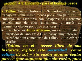 1. Tallus. Fue un historiador Samaritano que vivió y
trabajó en Roma mas o menos por el año 52 d. C. Sin
embargo, sus escritores han desaparecido y tenemos
conocimiento de ellos únicamente a través de
fragmentos citados por otros escritores.
 Ese chico es Julio Africano, un escritor cristiano
alrededor del año 221 d.C. un pasaje muy interesante
se refiere a un comentario de Tallus. Julio Africano
escribe:
• “Tallus, en el tercer libro de sus
historias, explica esta oscuridad como
eclipse de sol – sin razón alguna, según
parece (por supuesto que sin razón, pues
Lección # 5: Evidencia para el hombre Jesús
 