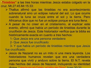 “Tinieblas” a las tres horas mientras Jesús estaba colgado en la
cruz. Mt.27:45.Mr.15:33:
 Thallus afirmó que las tinieblas no era acontecimiento
sobrenatural sino un eclipse natural del sol. Lo que ocurre
cuando la luna se cruza entre el sol y la tierra. Pero
Africanus dice que no fue un eclipse porque era luna llena.
 A pesar de no creer en el cristianismo, al explicar este
evento, afirmó que había un período de tinieblas durante la
crucifixión de Jesús. Este historiador verifica que la biblia es
históricamente exacta en cuanto a tres hechos:
1- Que Jesús era una persona verdadera
2- Que Jesús fue crucificado:
3- Y que había un período de tinieblas mientras que Jesús
fue crucificado.
 Jesús de Nazaret no es un mito ni una mera leyenda. Los
historiadores humanos revelan que era una verdadera
persona que vivió y anduvo sobre la tierra. El N.T. revela
más hechos del Jesús de Nazaret, incluyendo su identidad
 