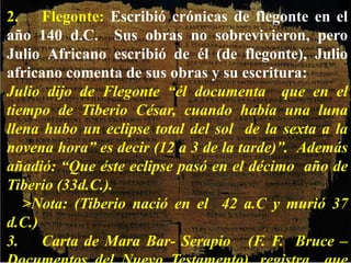 2. Flegonte: Escribió crónicas de flegonte en el
año 140 d.C. Sus obras no sobrevivieron, pero
Julio Africano escribió de él (de flegonte), Julio
africano comenta de sus obras y su escritura:
Julio dijo de Flegonte “él documenta que en el
tiempo de Tiberio César, cuando había una luna
llena hubo un eclipse total del sol de la sexta a la
novena hora” es decir (12 a 3 de la tarde)”. Además
añadió: “Que éste eclipse pasó en el décimo año de
Tiberio (33d.C.).
>Nota: (Tiberio nació en el 42 a.C y murió 37
d.C.)
3. Carta de Mara Bar- Serapio (F. F. Bruce –
 