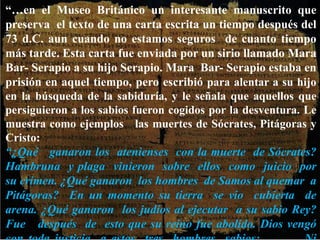 “…en el Museo Británico un interesante manuscrito que
preserva el texto de una carta escrita un tiempo después del
73 d.C. aun cuando no estamos seguros de cuanto tiempo
más tarde. Esta carta fue enviada por un sirio llamado Mara
Bar- Serapio a su hijo Serapio. Mara Bar- Serapio estaba en
prisión en aquel tiempo, pero escribió para alentar a su hijo
en la búsqueda de la sabiduría, y le señala que aquellos que
persiguieron a los sabios fueron cogidos por la desventura. Le
muestra como ejemplos las muertes de Sócrates, Pitágoras y
Cristo:
“¿Qué ganaron los atenienses con la muerte de Sócrates?
Hambruna y plaga vinieron sobre ellos como juicio por
su crimen. ¿Qué ganaron los hombres de Samos al quemar a
Pitágoras? En un momento su tierra se vio cubierta de
arena. ¿Qué ganaron los judíos al ejecutar a su sabio Rey?
Fue después de esto que su reino fue abolido. Dios vengó
 