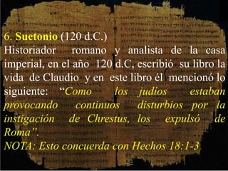 6. Suetonio (120 d.C.)
Historiador romano y analista de la casa
imperial, en el año 120 d.C, escribió su libro la
vida de Claudio y en este libro él mencionó lo
siguiente: “Como los judíos estaban
provocando continuos disturbios por la
instigación de Chrestus, los expulsó de
Roma”.
NOTA: Esto concuerda con Hechos 18:1-3
 