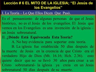 Lección # 6 EL MITO DE LA IGLESIA; “El Jesús de
los Evangelios”
I. La Teoría – Lo Que Ellos Dicen Que Pasó.
Es el pensamiento de algunas personas de que el Jesús
histórico, no es el Jesús de los evangelios. El Jesús que
vemos en los Evangelios es una invención de la iglesia –
un Jesús sobrenatural.
II. ¿Dónde Está Equivocada Esta Teoría?
A. No hay evidencia para soportar esta teoría.
B. La iglesia fue establecida 50 días después de
la muerte de Jesús en la creencia de que Cristo era el
verdadero Hijo de Dios (Mt. 16.16; Hch. 2.36). esto
quiere decir que no se llevó 30 años para crear a un
Cristo sobrenatural- la iglesia ya creía en un Jesús
sobrenatural 50 días después de su muerte.
 