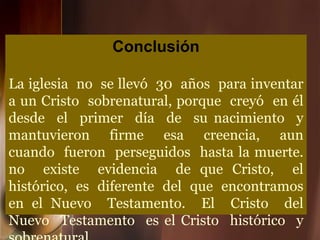 Conclusión
La iglesia no se llevó 30 años para inventar
a un Cristo sobrenatural, porque creyó en él
desde el primer día de su nacimiento y
mantuvieron firme esa creencia, aun
cuando fueron perseguidos hasta la muerte.
no existe evidencia de que Cristo, el
histórico, es diferente del que encontramos
en el Nuevo Testamento. El Cristo del
Nuevo Testamento es el Cristo histórico y
 