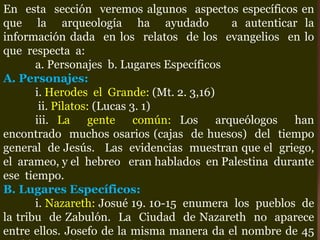 En esta sección veremos algunos aspectos específicos en
que la arqueología ha ayudado a autenticar la
información dada en los relatos de los evangelios en lo
que respecta a:
a. Personajes b. Lugares Específicos
A. Personajes:
i. Herodes el Grande: (Mt. 2. 3,16)
ii. Pilatos: (Lucas 3. 1)
iii. La gente común: Los arqueólogos han
encontrado muchos osarios (cajas de huesos) del tiempo
general de Jesús. Las evidencias muestran que el griego,
el arameo, y el hebreo eran hablados en Palestina durante
ese tiempo.
B. Lugares Específicos:
i. Nazareth: Josué 19. 10-15 enumera los pueblos de
la tribu de Zabulón. La Ciudad de Nazareth no aparece
entre ellos. Josefo de la misma manera da el nombre de 45
 