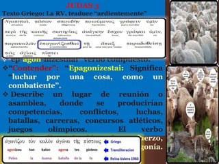JUDAS 3
Texto Griego: La RV, traduce “ardientemente”
 “ep-agon-nizesthai” verbo compuesto.
“Contender”: “Epagonízestai: Significa
“luchar por una cosa, como un
combatiente”.
 Describe un lugar de reunión o
asamblea, donde se producirían
competencias, conflictos, luchas,
batallas, carreras, concursos atléticos,
juegos olímpicos. El verbo
“agon”conlleva la idea de: esfuerzo,
ansiedad, oposición, pelea, agonía.
Considere I Tim.6:12
 