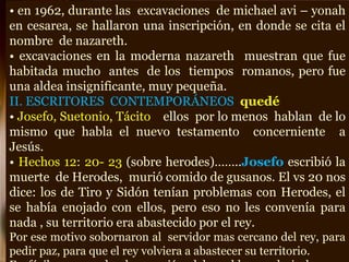 • en 1962, durante las excavaciones de michael avi – yonah
en cesarea, se hallaron una inscripción, en donde se cita el
nombre de nazareth.
• excavaciones en la moderna nazareth muestran que fue
habitada mucho antes de los tiempos romanos, pero fue
una aldea insignificante, muy pequeña.
II. ESCRITORES CONTEMPORÁNEOS quedé
• Josefo, Suetonio, Tácito ellos por lo menos hablan de lo
mismo que habla el nuevo testamento concerniente a
Jesús.
• Hechos 12: 20- 23 (sobre herodes)……..Josefo escribió la
muerte de Herodes, murió comido de gusanos. El vs 20 nos
dice: los de Tiro y Sidón tenían problemas con Herodes, el
se había enojado con ellos, pero eso no les convenía para
nada , su territorio era abastecido por el rey.
Por ese motivo sobornaron al servidor mas cercano del rey, para
pedir paz, para que el rey volviera a abastecer su territorio.
 