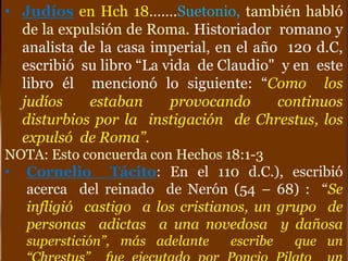 • Judíos en Hch 18…….Suetonio, también habló
de la expulsión de Roma. Historiador romano y
analista de la casa imperial, en el año 120 d.C,
escribió su libro “La vida de Claudio" y en este
libro él mencionó lo siguiente: “Como los
judíos estaban provocando continuos
disturbios por la instigación de Chrestus, los
expulsó de Roma”.
NOTA: Esto concuerda con Hechos 18:1-3
• Cornelio Tácito: En el 110 d.C.), escribió
acerca del reinado de Nerón (54 – 68) : “Se
infligió castigo a los cristianos, un grupo de
personas adictas a una novedosa y dañosa
superstición”, más adelante escribe que un
 