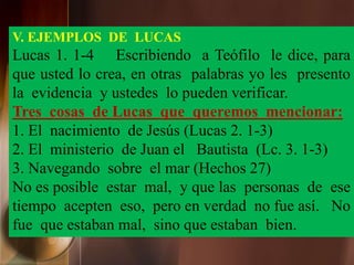 V. EJEMPLOS DE LUCAS
Lucas 1. 1-4 Escribiendo a Teófilo le dice, para
que usted lo crea, en otras palabras yo les presento
la evidencia y ustedes lo pueden verificar.
Tres cosas de Lucas que queremos mencionar:
1. El nacimiento de Jesús (Lucas 2. 1-3)
2. El ministerio de Juan el Bautista (Lc. 3. 1-3)
3. Navegando sobre el mar (Hechos 27)
No es posible estar mal, y que las personas de ese
tiempo acepten eso, pero en verdad no fue así. No
fue que estaban mal, sino que estaban bien.
 