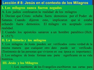 Lección # 8: Jesús en el contexto de los Milagros
I. Los milagros nunca fueron negados
A. Los judíos confesaron la realidad de los milagros
1. Decían que Cristo echaba fuera demonios por el Poder de
Satanás. Cuando dijeron esto, implicaron que sí estaba
echando fuera demonios. El milagro era aceptado como
realidad.
2. Cuando los apóstoles sanaron a un hombre paralítico (Hch.
4. 1517)
II. La Historia y los milagros
1. Los milagros de Jesús pueden ser verificados como verdad de la
misma manera que cualquier otro dato puede ser verificado.
(Testimonio de las personas que vivieron en esa época es importante).
2. Los milagros de Jesús forman una parte significante en su vida
histórica.
III. Jesús y los Milagros
1. Los escritores de los Evangelios escribieron sus cartas para
 