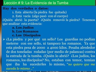 Lección # 9: La Evidencia de la Tumba
Hay dos verdades o datos:
1. Esta abierta (la piedra fue quitada)
2. Está vacía (algo pasó con el cuerpo)
¿Quién abrió la puerta? ¿Quién removió la piedra? Tenemos
que analizar esta evidencia:
a. Los Judíos
b. Los Romanos
c. Los Discípulos
 ¿La piedra y por qué un sello? Los guardias no podían
meterse con ese sello, ni tampoco los romanos. Ya que
esta piedra pesa de 2000 a 4000 kilos. Pesaba alrededor
de dos toneladas rodadas (por medio de palancas) contra
la entrada de la tumba. ¿Quién lo abrió? ¿Los judíos, los
romanos, los discípulos? No, estaban con temor, temían
que iba ha sucederles lo mismo, “no quiero que me
suceda lo mismo ..”
 