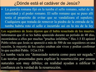 • La guardia romana fijó en la tumba el sello romano, señal de la
autoridad y el poder romano. El sello romano que se puso allí
tenía el propósito de evitar que se vandalizara el sepulcro.
Cualquiera que tratada de remover la piedra de la entrada de la
tumba habría roto el sello e incurrido así en la ira de la ley
romana.
¿Dónde está el cadáver de Jesús?
Los seguidores de Jesús dijeron que él había resucitado de los muertos.
Informaron que él se les había aparecido durante un período de 40 días,
mostrándose a ellos por muchas "pruebas infalibles." Hec.1:3 El apóstol
Pablo relata que Jesús se apareció a más de 500 de sus seguidores en una
ocasión, la mayoría de los cuales estaban aún vivos y podían confirmar
lo que escribió Pablo. I Cor.15:6
La tumba vacía era "demasiado notoria como para ser negada."
Las teorías presentadas para explicar la resurrección por causas
naturales son muy débiles; en realidad ayudan a edificar la
confianza en la verdad de la resurrección.
 