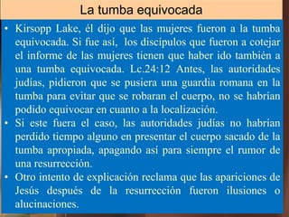 • Kirsopp Lake, él dijo que las mujeres fueron a la tumba
equivocada. Si fue así, los discípulos que fueron a cotejar
el informe de las mujeres tienen que haber ido también a
una tumba equivocada. Lc.24:12 Antes, las autoridades
judías, pidieron que se pusiera una guardia romana en la
tumba para evitar que se robaran el cuerpo, no se habrían
podido equivocar en cuanto a la localización.
• Si este fuera el caso, las autoridades judías no habrían
perdido tiempo alguno en presentar el cuerpo sacado de la
tumba apropiada, apagando así para siempre el rumor de
una resurrección.
• Otro intento de explicación reclama que las apariciones de
Jesús después de la resurrección fueron ilusiones o
alucinaciones.
La tumba equivocada
 